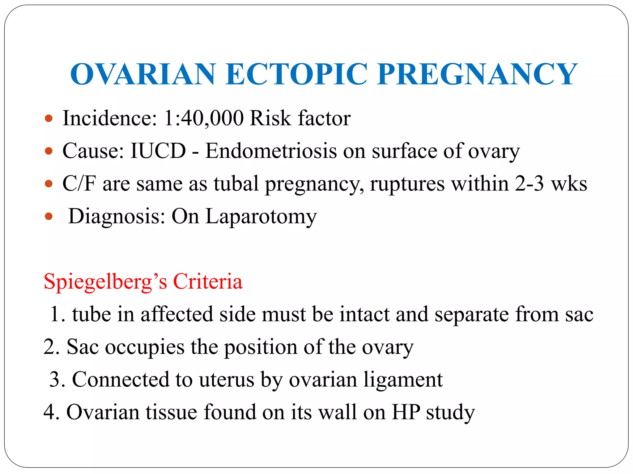 OVARIAN ECTOPIC PREGNANCY
 Incidence: 1:40,000 Risk factor
 Cause: IUCD - Endometriosis on surface of ovary
 C/F are same as tubal pregnancy, ruptures within 2-3 wks
 Diagnosis: On Laparotomy
Spiegelberg’s Criteria
1. tube in affected side must be intact and separate from sac
2. Sac occupies the position of the ovary
3. Connected to uterus by ovarian ligament
4. Ovarian tissue found on its wall on HP study
 
