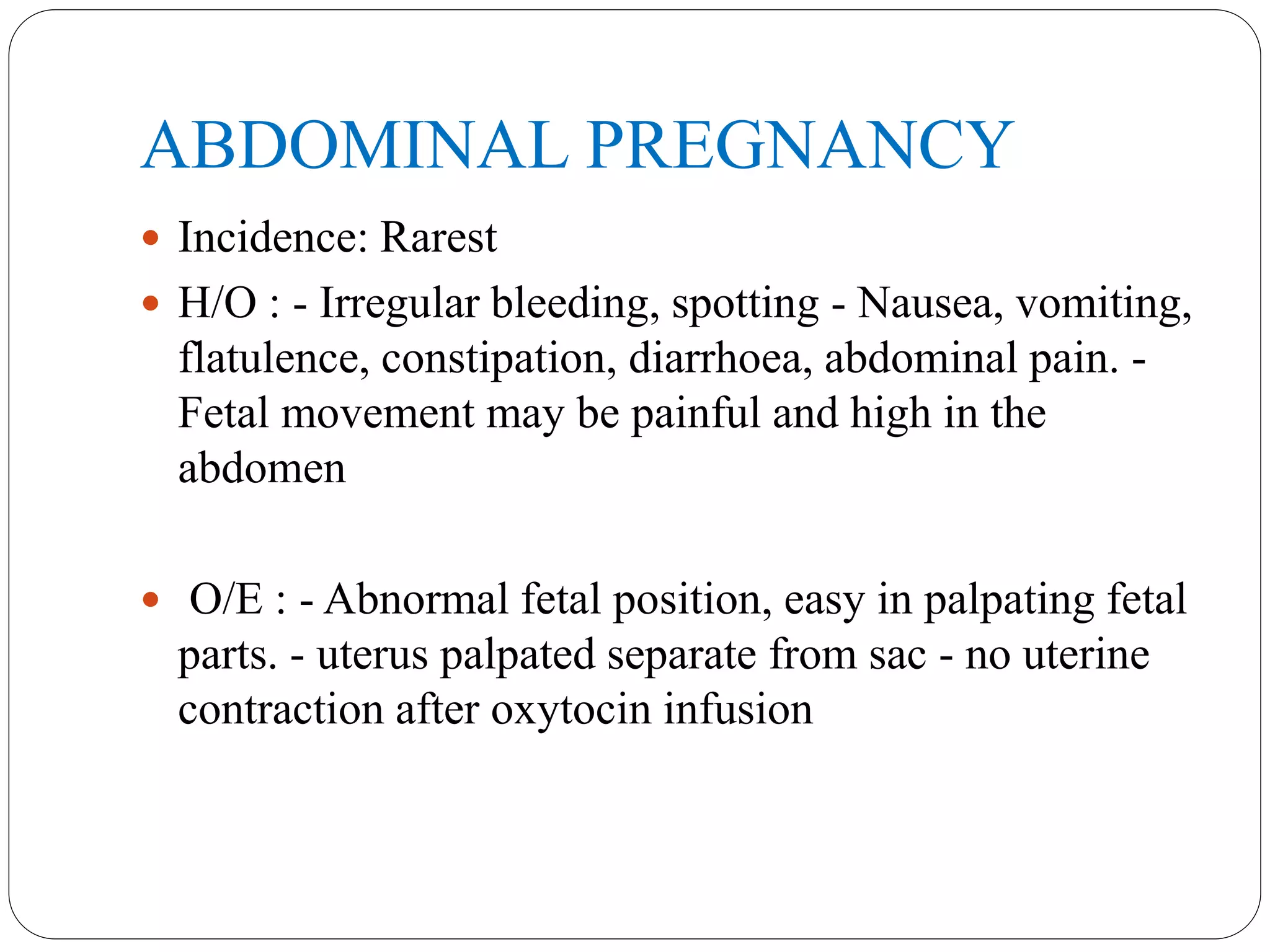 ABDOMINAL PREGNANCY
 Incidence: Rarest
 H/O : - Irregular bleeding, spotting - Nausea, vomiting,
flatulence, constipation, diarrhoea, abdominal pain. -
Fetal movement may be painful and high in the
abdomen
 O/E : - Abnormal fetal position, easy in palpating fetal
parts. - uterus palpated separate from sac - no uterine
contraction after oxytocin infusion
 