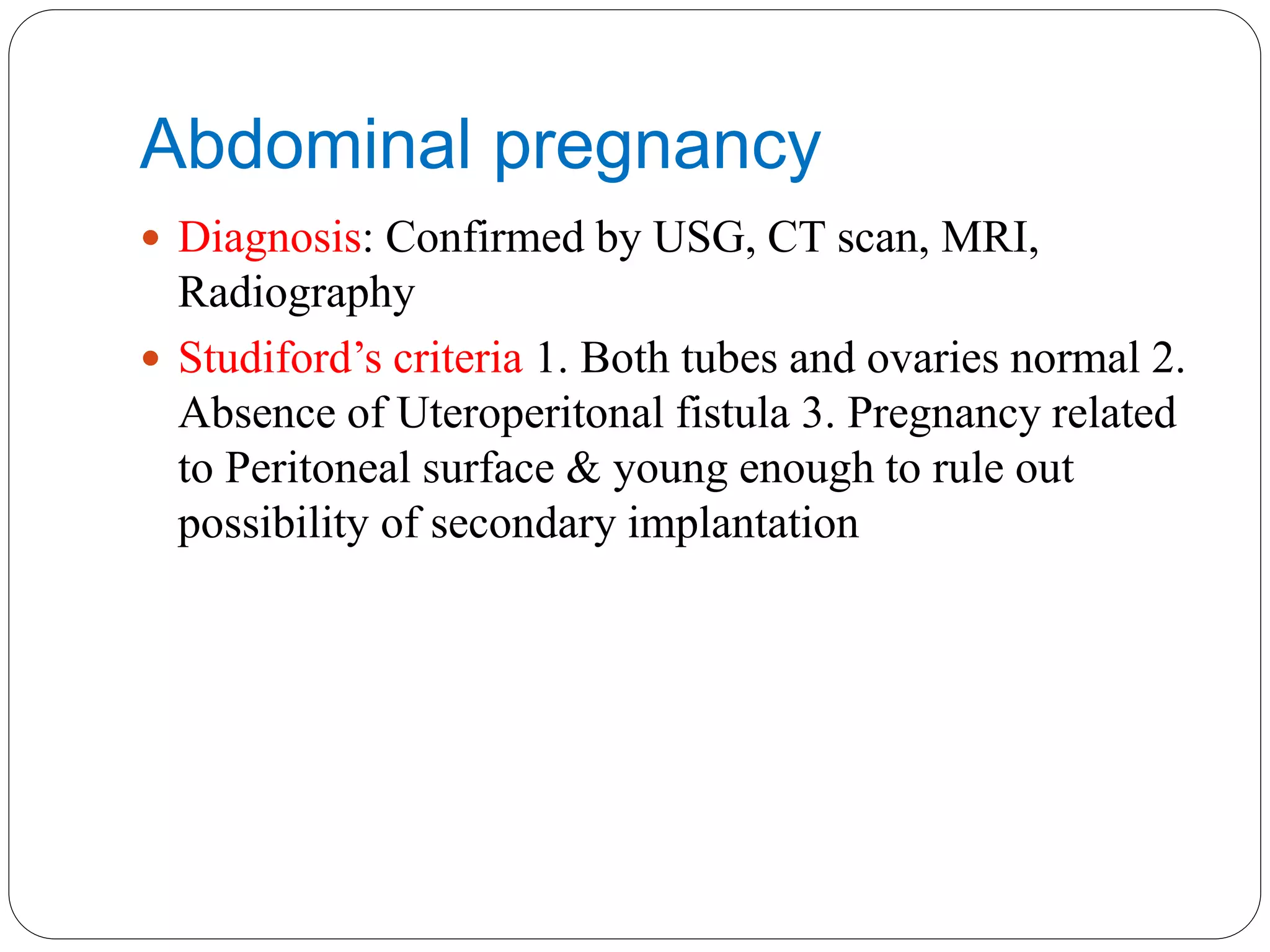 Abdominal pregnancy
 Diagnosis: Confirmed by USG, CT scan, MRI,
Radiography
 Studiford’s criteria 1. Both tubes and ovaries normal 2.
Absence of Uteroperitonal fistula 3. Pregnancy related
to Peritoneal surface & young enough to rule out
possibility of secondary implantation
 