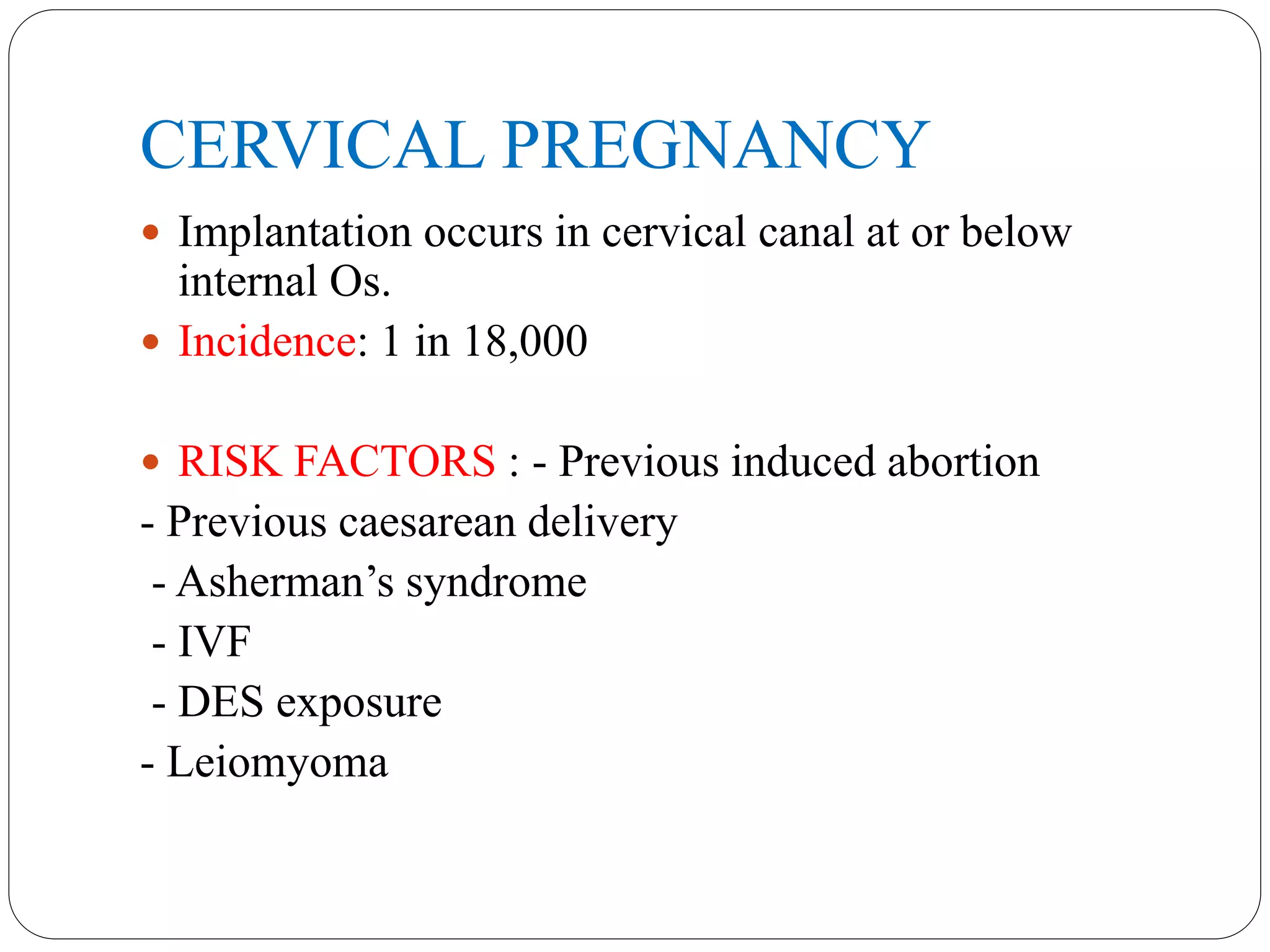 CERVICAL PREGNANCY
 Implantation occurs in cervical canal at or below
internal Os.
 Incidence: 1 in 18,000
 RISK FACTORS : - Previous induced abortion
- Previous caesarean delivery
- Asherman’s syndrome
- IVF
- DES exposure
- Leiomyoma
 