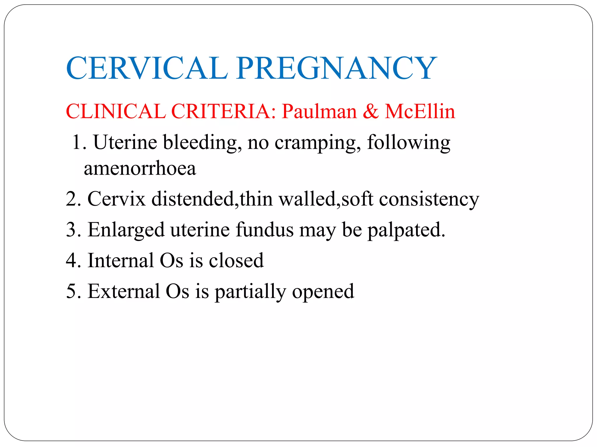 CERVICAL PREGNANCY
CLINICAL CRITERIA: Paulman & McEllin
1. Uterine bleeding, no cramping, following
amenorrhoea
2. Cervix distended,thin walled,soft consistency
3. Enlarged uterine fundus may be palpated.
4. Internal Os is closed
5. External Os is partially opened
 