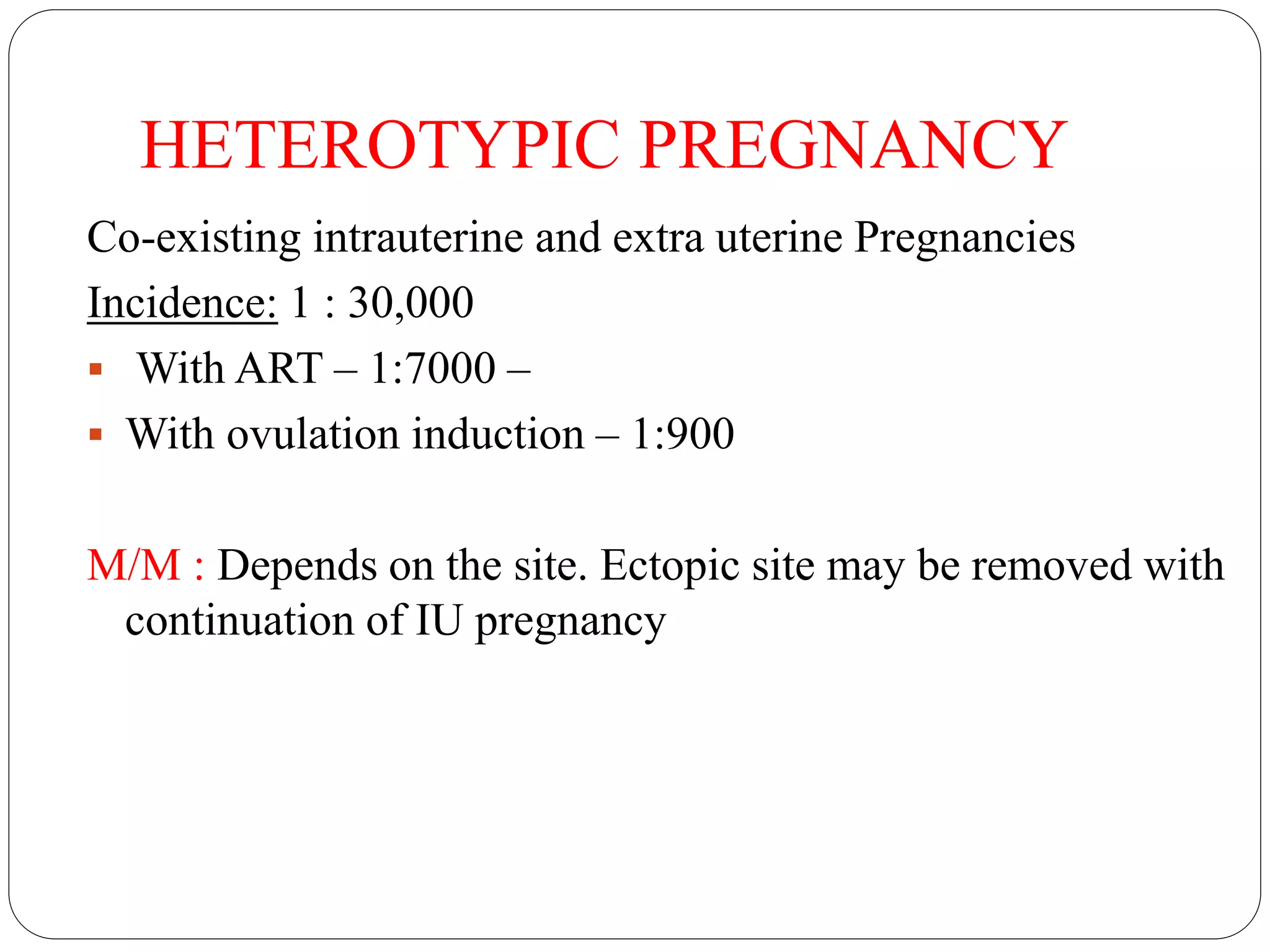 HETEROTYPIC PREGNANCY
Co-existing intrauterine and extra uterine Pregnancies
Incidence: 1 : 30,000
 With ART – 1:7000 –
 With ovulation induction – 1:900
M/M : Depends on the site. Ectopic site may be removed with
continuation of IU pregnancy
 