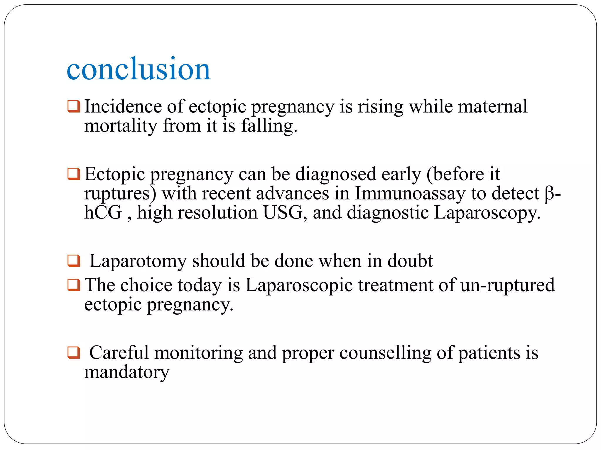 conclusion
 Incidence of ectopic pregnancy is rising while maternal
mortality from it is falling.
 Ectopic pregnancy can be diagnosed early (before it
ruptures) with recent advances in Immunoassay to detect β-
hCG , high resolution USG, and diagnostic Laparoscopy.
 Laparotomy should be done when in doubt
 The choice today is Laparoscopic treatment of un-ruptured
ectopic pregnancy.
 Careful monitoring and proper counselling of patients is
mandatory
 