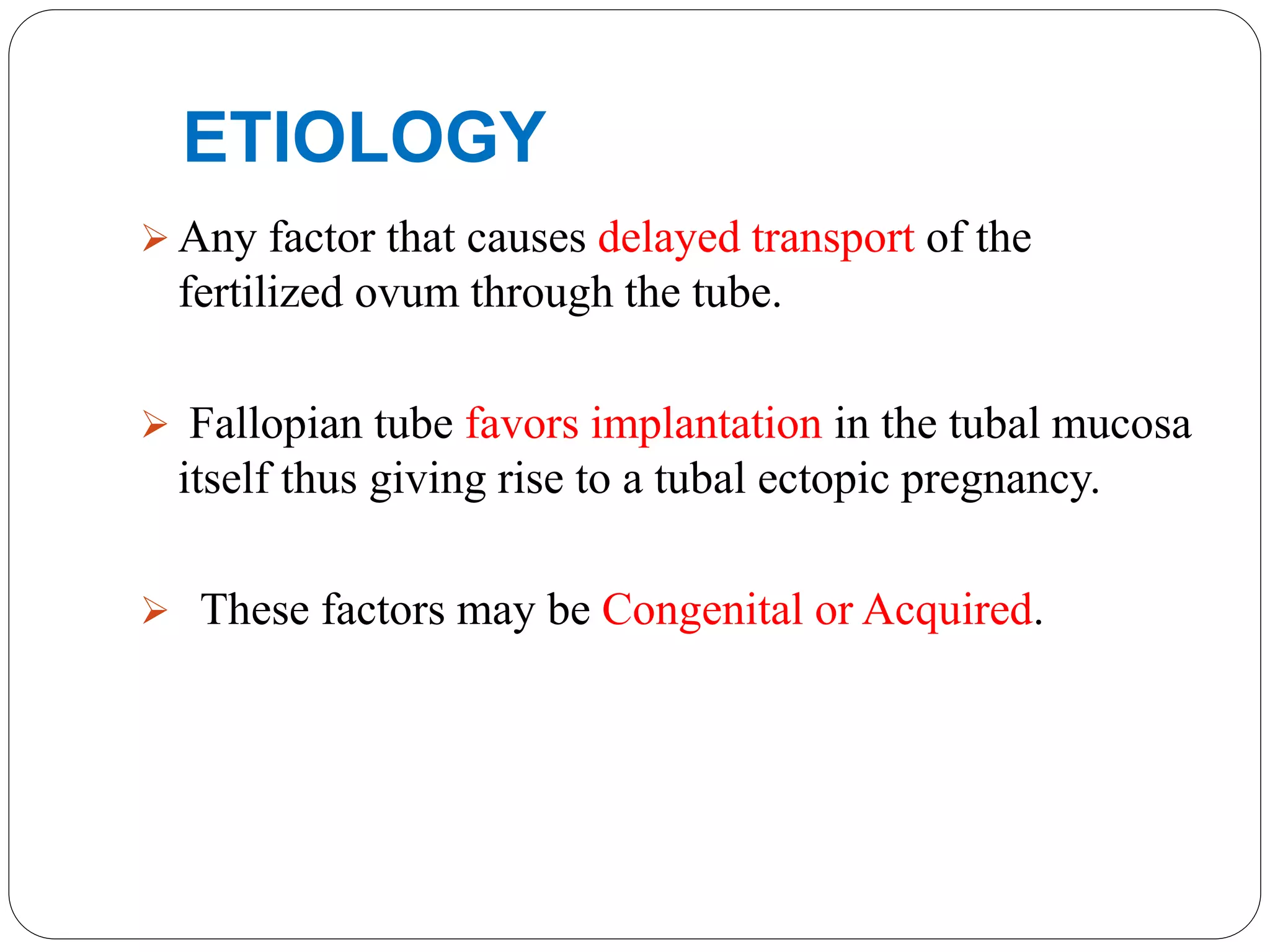 ETIOLOGY
 Any factor that causes delayed transport of the
fertilized ovum through the tube.
 Fallopian tube favors implantation in the tubal mucosa
itself thus giving rise to a tubal ectopic pregnancy.
 These factors may be Congenital or Acquired.
 