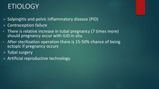 ETIOLOGY
:
 Salpingitis and pelvic inflammatory disease (PID)
 Contraception failure
• There is relative increase in tubal pregnancy (7 times more)
should pregnancy occur with IUD in situ
• After sterilization operation there is 15-50% chance of being
ectopic if pregnancy occurs
 Tubal surgery
 Artificial reproductive technology
 