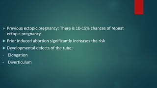  Previous ectopic pregnancy: There is 10-15% chances of repeat
ectopic pregnancy.
 Prior induced abortion significantly increases the risk
 Developmental defects of the tube:
• Elongation
• Diverticulum
 