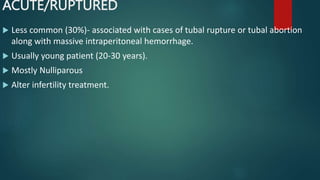 ACUTE/RUPTURED
 Less common (30%)- associated with cases of tubal rupture or tubal abortion
along with massive intraperitoneal hemorrhage.
 Usually young patient (20-30 years).
 Mostly Nulliparous
 Alter infertility treatment.
 