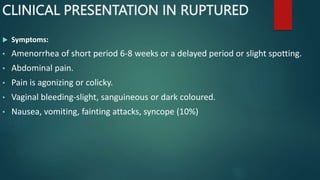 CLINICAL PRESENTATION IN RUPTURED
 Symptoms:
• Amenorrhea of short period 6-8 weeks or a delayed period or slight spotting.
• Abdominal pain.
• Pain is agonizing or colicky.
• Vaginal bleeding-slight, sanguineous or dark coloured.
• Nausea, vomiting, fainting attacks, syncope (10%)
 