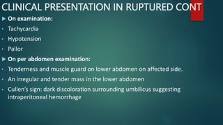 CLINICAL PRESENTATION IN RUPTURED CONT
 On examination:
• Tachycardia
• Hypotension
• Pallor
 On per abdomen examination:
• Tenderness and muscle guard on lower abdomen on affected side.
• An irregular and tender mass in the lower abdomen
• Cullen’s sign: dark discoloration surrounding umbilicus suggesting
intraperitoneal hemorrhage
 