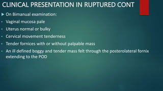 CLINICAL PRESENTATION IN RUPTURED CONT
 On Bimanual examination:
• Vaginal mucosa pale
• Uterus normal or bulky
• Cervical movement tenderness
• Tender fornices with or without palpable mass
• An ill defined boggy and tender mass felt through the posterolateral fornix
extending to the POD
 