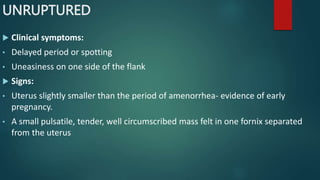 UNRUPTURED
 Clinical symptoms:
• Delayed period or spotting
• Uneasiness on one side of the flank
 Signs:
• Uterus slightly smaller than the period of amenorrhea- evidence of early
pregnancy.
• A small pulsatile, tender, well circumscribed mass felt in one fornix separated
from the uterus
 