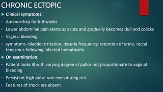 CHRONIC ECTOPIC
 Clinical symptoms:
• Amenorrhea for 6-8 weeks
• Lower abdominal pain-starts as acute and gradually becomes dull and colicky
• Vaginal bleeding
• symptoms- bladder irritation, dysuria frequency, retention of urine, rectal
tenesmus following infected hematocele.
 On examination:
• Patient looks ill with varying degree of pallor not proportionate to vaginal
bleeding
• Persistent high pulse rate even during rest
• Features of shock are absent
 
