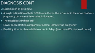 DIAGNOSIS CONT
 Examination of beta hCG:
 A single estimation of beta hCG level either in the scrum or in the urine confirms
pregnancy but cannot determine its location.
 The suspicious findings are:
 Lower concentration compared of normal intrauterine pregnancy
 Doubling time in plasma fails to occur in 2days (less than 66% rise in 48 hours)
 