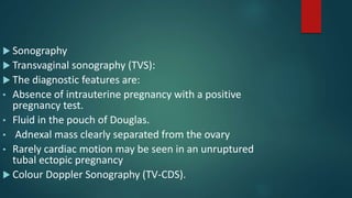  Sonography
 Transvaginal sonography (TVS):
 The diagnostic features are:
• Absence of intrauterine pregnancy with a positive
pregnancy test.
• Fluid in the pouch of Douglas.
• Adnexal mass clearly separated from the ovary
• Rarely cardiac motion may be seen in an unruptured
tubal ectopic pregnancy
 Colour Doppler Sonography (TV-CDS).
 