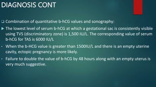 DIAGNOSIS CONT
 Combination of quantitative b-hCG values and sonography:
 The lowest level of serum b-hCG at which a gestational sac is consistently visible
using TVS (discriminatory zone) is 1,500 IU/L. The corresponding value of serum
b-hCG for TAS is 6000 IU/L
• When the b-HCG value is greater than 1500IU/L and there is an empty uterine
cavity, ectopic pregnancy is more likely.
• Failure to double the value of b-hCG by 48 hours along with an empty uterus is
very much suggestive.
 