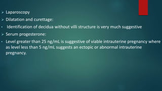  Laparoscopy
 Dilatation and curettage:
• Identification of decidua without villi structure is very much suggestive
 Serum progesterone:
• Level greater than 25 ng/mL is suggestive of viable intrauterine pregnancy where
as level less than 5 ng/mL suggests an ectopic or abnormal intrauterine
pregnancy.
 