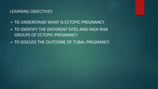 LEARNING OBJECTIVES
 TO UNDERSTAND WHAT IS ECTOPIC PREGNANCY
 TO IDENTIFY THE DIFFERENT SITES AND HIGH RISK
GROUPS OF ECTOPIC PREGNANCY
 TO DISCUSS THE OUTCOME OF TUBAL PREGNANCY
 