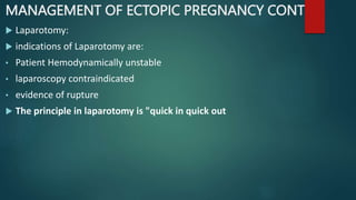 MANAGEMENT OF ECTOPIC PREGNANCY CONT
 Laparotomy:
 indications of Laparotomy are:
• Patient Hemodynamically unstable
• laparoscopy contraindicated
• evidence of rupture
 The principle in laparotomy is "quick in quick out
 