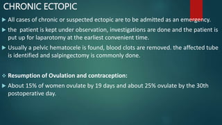 CHRONIC ECTOPIC
 All cases of chronic or suspected ectopic are to be admitted as an emergency.
 the patient is kept under observation, investigations are done and the patient is
put up for laparotomy at the earliest convenient time.
 Usually a pelvic hematocele is found, blood clots are removed. the affected tube
is identified and salpingectomy is commonly done.
 Resumption of Ovulation and contraception:
 About 15% of women ovulate by 19 days and about 25% ovulate by the 30th
postoperative day.
 