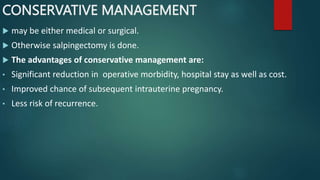 CONSERVATIVE MANAGEMENT
 may be either medical or surgical.
 Otherwise salpingectomy is done.
 The advantages of conservative management are:
• Significant reduction in operative morbidity, hospital stay as well as cost.
• Improved chance of subsequent intrauterine pregnancy.
• Less risk of recurrence.
 