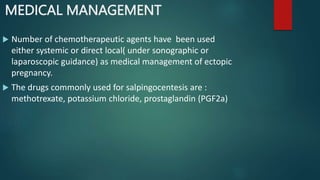 MEDICAL MANAGEMENT
 Number of chemotherapeutic agents have been used
either systemic or direct local( under sonographic or
laparoscopic guidance) as medical management of ectopic
pregnancy.
 The drugs commonly used for salpingocentesis are :
methotrexate, potassium chloride, prostaglandin (PGF2a)
 