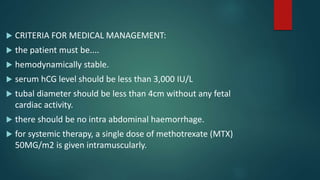  CRITERIA FOR MEDICAL MANAGEMENT:
 the patient must be....
 hemodynamically stable.
 serum hCG level should be less than 3,000 IU/L
 tubal diameter should be less than 4cm without any fetal
cardiac activity.
 there should be no intra abdominal haemorrhage.
 for systemic therapy, a single dose of methotrexate (MTX)
50MG/m2 is given intramuscularly.
 