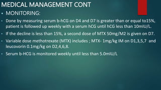MEDICAL MANAGEMENT CONT
 MONITORING:
• Done by measuring serum b-hCG on D4 and D7 is greater than or equal to15%,
patient is followed up weekly with a serum hCG until hCG less than 10mIU/L.
• If the decline is less than 15%, a second dose of MTX 50mg/M2 is given on D7.
• Variable dose methotrexate (MTX) includes ; MTX- 1mg/kg IM on D1,3,5,7 and
leucovorin 0.1mg/kg on D2,4,6,8.
• Serum b-HCG is monitored weekly until less than 5.0mIU/L
 