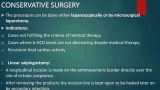 CONSERVATIVE SURGERY
 The procedure can be done either laparoscopically or by microsurgical
laparotomy.
 Indications:
a) Cases not fulfilling the criteria of medical therapy.
b) Cases where b-HCG levels are not decreasing despite medical therapy.
c) Persistent fetal cardiac activity
1. Linear salpingostomy:
• A longitudinal incision is made on the antimesenteric border directly over the
site of ectopic pregnancy.
• After removing the products the incision line is kept open to be healed later on
by secondary intention.
 