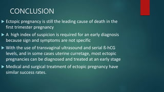CONCLUSION
 Ectopic pregnancy is still the leading cause of death in the
first trimester pregnancy
 A high index of suspicion is required for an early diagnosis
because sign and symptoms are not specific
 With the use of transvaginal ultrasound and serial ß-hCG
levels, and in some cases uterine curretage, most ectopic
pregnancies can be diagnosed and treated at an early stage
 Medical and surgical treatment of ectopic pregnancy have
similar success rates.
 