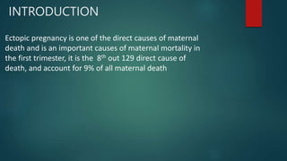 INTRODUCTION
Ectopic pregnancy is one of the direct causes of maternal
death and is an important causes of maternal mortality in
the first trimester, it is the 8th out 129 direct cause of
death, and account for 9% of all maternal death
 