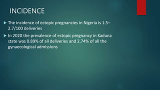 INCIDENCE
 The incidence of ectopic pregnancies in Nigeria is 1.5–
2.7/100 deliveries
 In 2020 the prevalence of ectopic pregnancy in Kaduna
state was 0.89% of all deliveries and 2.74% of all the
gynaecological admissions
 
