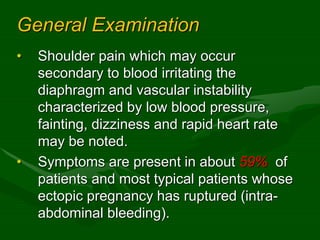 General Examination
• Shoulder pain which may occur
secondary to blood irritating the
diaphragm and vascular instability
characterized by low blood pressure,
fainting, dizziness and rapid heart rate
may be noted.
• Symptoms are present in about 59% of
patients and most typical patients whose
ectopic pregnancy has ruptured (intra-
abdominal bleeding).
 