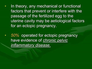 • In theory, any mechanical or functional
factors that prevent or interfere with the
passage of the fertilized egg to the
uterine cavity may be aetiological factors
for an ectopic pregnancy.
• 50% operated for ectopic pregnancy
have evidence of chronic pelvic
inflammatory disease.
 