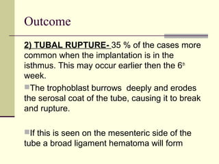Outcome
2) TUBAL RUPTURE- 35 % of the cases more
common when the implantation is in the
isthmus. This may occur earlier then the 6th
week.
The trophoblast burrows deeply and erodes
the serosal coat of the tube, causing it to break
and rupture.
If this is seen on the mesenteric side of the
tube a broad ligament hematoma will form
 