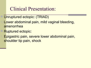 Clinical Presentation:
 Unruptured ectopic: (TRIAD)
1) Lower abdominal pain, mild vaginal bleeding,
amenorrhea
 Ruptured ectopic:
1. Epigastric pain, severe lower abdominal pain,
shoulder tip pain, shock
 