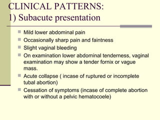 CLINICAL PATTERNS:
1) Subacute presentation
 Mild lower abdominal pain
 Occasionally sharp pain and faintness
 Slight vaginal bleeding
 On examination lower abdominal tenderness, vaginal
examination may show a tender fornix or vague
mass.
 Acute collapse ( incase of ruptured or incomplete
tubal abortion)
 Cessation of symptoms (incase of complete abortion
with or without a pelvic hematocoele)
 