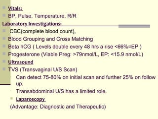  Vitals:
 BP, Pulse, Temperature, R/R
Laboratory Investigations:
 CBC(complete blood count),
 Blood Grouping and Cross Matching
 Beta hCG ( Levels double every 48 hrs a rise <66%=EP )
 Progesterone (Viable Preg: >79nmol/L, EP: <15.9 nmol/L)
 Ultrasound
 TVS (Transvaginal U/S Scan)
• Can detect 75-80% on initial scan and further 25% on follow
up.
• Transabdominal U/S has a limited role.
 Laparoscopy
(Advantage: Diagnostic and Therapeutic)
 