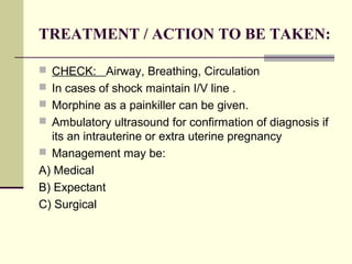 TREATMENT / ACTION TO BE TAKEN:
 CHECK: Airway, Breathing, Circulation
 In cases of shock maintain I/V line .
 Morphine as a painkiller can be given.
 Ambulatory ultrasound for confirmation of diagnosis if
its an intrauterine or extra uterine pregnancy
 Management may be:
A) Medical
B) Expectant
C) Surgical
 