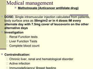 Medical management
 Methotrexate (Anticancer antifolate drug)
 DOSE: Single intramuscular injection calculated from patients,
body surface area as 50mg/m2 or in 4 doses IM every
alternate day with 7.5mg cover of leucovorin on the other
alternative days
 Investigation
 Renal Function tests
 Liver Function Tests
 Complete blood count
 Contraindication:
 Chronic liver, renal and hematological disorder
 Active infection
 Immunodeficiency/ Breast feeding
 