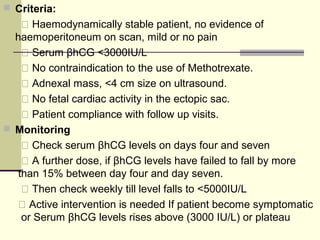  Criteria:
 Haemodynamically stable patient, no evidence of
haemoperitoneum on scan, mild or no pain
 Serum βhCG <3000IU/L
 No contraindication to the use of Methotrexate.
 Adnexal mass, <4 cm size on ultrasound.
 No fetal cardiac activity in the ectopic sac.
 Patient compliance with follow up visits.
 Monitoring
 Check serum βhCG levels on days four and seven
 A further dose, if βhCG levels have failed to fall by more
than 15% between day four and day seven.
 Then check weekly till level falls to <5000IU/L
 Active intervention is needed If patient become symptomatic
or Serum βhCG levels rises above (3000 IU/L) or plateau
 