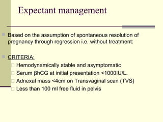 Expectant management
 Based on the assumption of spontaneous resolution of
pregnancy through regression i.e. without treatment:
 CRITERIA:
 Hemodynamically stable and asymptomatic
 Serum βhCG at initial presentation <1000IU/L.
 Adnexal mass <4cm on Transvaginal scan (TVS)
 Less than 100 ml free fluid in pelvis
 