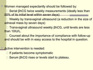  Women managed expectantly should be followed by:
 Serial βhCG twice weekly measurements (ideally less than
50% of its initial level within seven days)
 Weekly by transvaginal ultrasound (a reduction in the size of
adnexal mass by seven days)
 Transvaginal ultrasound weekly βhCG, until levels are less
than 10IU/L.
 Counsel about the importance of compliance with follow-up
and should be with in easy access to the hospital in question.
 Active intervention is needed:
 If patients become symptomatic
 Serum βhCG rises or levels start to plateau.
 