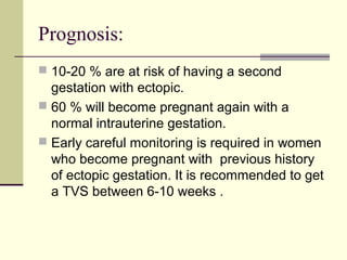 Prognosis:
 10-20 % are at risk of having a second
gestation with ectopic.
 60 % will become pregnant again with a
normal intrauterine gestation.
 Early careful monitoring is required in women
who become pregnant with previous history
of ectopic gestation. It is recommended to get
a TVS between 6-10 weeks .
 