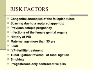 RISK FACTORS
 Congenital anomalies of the fallopian tubes
 Scarring due to a ruptured appendix
 Previous ectopic pregnancy
 Infections of the female genital organs
 History of PID
 Maternal age more than 35 yrs
 IUCD
 IVF- fertility treatment
 Tubal ligation/ reversal of tubal ligation
 Smoking
 Progesterone only contraceptive pills
 