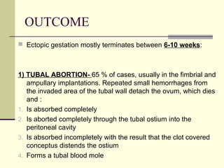 OUTCOME
 Ectopic gestation mostly terminates between 6-10 weeks:
1) TUBAL ABORTION- 65 % of cases, usually in the fimbrial and
ampullary implantations. Repeated small hemorrhages from
the invaded area of the tubal wall detach the ovum, which dies
and :
1. Is absorbed completely
2. Is aborted completely through the tubal ostium into the
peritoneal cavity
3. Is absorbed incompletely with the result that the clot covered
conceptus distends the ostium
4. Forms a tubal blood mole
 
