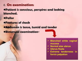 6. On examination: 
•Patient is conscious, perspires and looking 
blanched. 
•Pallor 
•Features of shock 
•Abdomen is tense, tumid and tender 
•Bimanual examination- 
 Blanched white vaginal 
mucosa 
 Normal size uterus 
 Uterus floats 
 Extreme tenderness in 
fornix palpation 
 