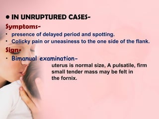 • IN UNRUPTURED CASES-Symptoms- 
• presence of delayed period and spotting. 
• Colicky pain or uneasiness to the one side of the flank. 
Sign- 
• Bimanual examination-uterus 
is normal size, A pulsatile, firm 
small tender mass may be felt in 
the fornix. 
 