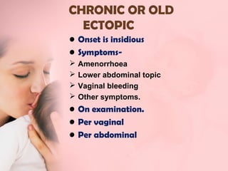 CHRONIC OR OLD 
ECTOPIC 
• Onset is insidious 
• Symptoms- 
 Amenorrhoea 
 Lower abdominal topic 
 Vaginal bleeding 
 Other symptoms. 
• On examination. 
• Per vaginal 
• Per abdominal 
 