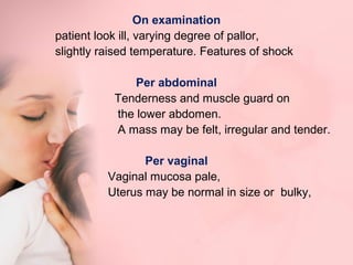On examination 
patient look ill, varying degree of pallor, 
slightly raised temperature. Features of shock 
Per abdominal 
Tenderness and muscle guard on 
the lower abdomen. 
A mass may be felt, irregular and tender. 
Per vaginal 
Vaginal mucosa pale, 
Uterus may be normal in size or bulky, 
 