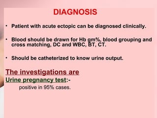 DIAGNOSIS 
• Patient with acute ectopic can be diagnosed clinically. 
• Blood should be drawn for Hb gm%, blood grouping and 
cross matching, DC and WBC, BT, CT. 
• Should be catheterized to know urine output. 
The investigations are 
Urine pregnancy test:- 
positive in 95% cases. 
 